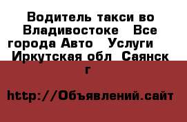 Водитель такси во Владивостоке - Все города Авто » Услуги   . Иркутская обл.,Саянск г.